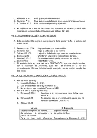 C. Romanos 5:20         Para que el pecado abundase.
  D. Romanos 7:13         Para que el pecado llegase a ser sobremanera pecaminoso.
  E. II Corintios 3:7,9   Para condenar el pecado y al pecador.

  F. El propósito de la ley no fue salvar sino condenar al pecador y hacer que
     reconociera su necesidad del Salvador (vea Gálatas 3:21-27).

VII. EL REQUISITO DE LA LEY: LA PERFECCIÓN.

  A. Este requisito milita contra el nuevo sistema de la gracia y la fe - el sistema del
     nuevo pacto.

  B.   Deuteronomio 27:26       Hay que hacer todo o ser maldito.
  C.   Romanos 10:5             Haga la justicia de la ley y vivirá.
  D.   Salmos 119:172           La justicia de la ley incluye todos los mandamientos
  E.   Santiago 2:10            Ofender en un punto le hace culpable de todo.
  F.   Gálatas 3:10-12          Permanecer en todo perfectamente o ser maldito.
  G.   Levítico 18:5            Hacer todo y vivirá.
  H.   El requisito de la ley para vivir es la PERFECCIÓN, algo que ningún hombre,
       con la excepción de Jesucristo, pudo dar.               El sistema de la ley era
       completamente diferente del sistema del evangelio y no se pueden mezclar las
       dos cosas.

VIII. LA JUSTIFICACIÓN O SALVACIÓN Y LOS DOS PACTOS.

  A. Por las obras de la ley:
     1. Imposible (Gálatas 3:10-12).
     2. Este era el defecto de la ley (Romanos 8:3).
     3. No se dio con este propósito (Romanos 3:20).
  B. Por la fe bajo la nueva ley de Cristo:
     1. Romanos 3:21-31           Aparte de la ley con una nueva clase de ley: una
                                  ley de fe.
     2. Romanos 6:14              No estamos bajo la ley, sino bajo la gracia, algo no
                                  revelado por Moisés (Juan 1:17).
     3. Gálatas 3:6-29

                        La Ley                           El Evangelio
          Dependió del poder del hombre.       El poder de Dios.
          Su requisito:     la perfección – la La justicia de Dios.
          justicia del hombre
          Pero no hay justo (Romanos Por confianza, fe (Romanos 1:16,17)
 