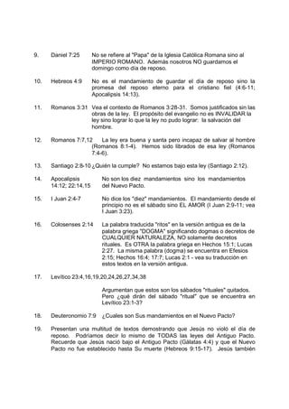 9.    Daniel 7:25       No se refiere al "Papa" de la Iglesia Católica Romana sino al
                        IMPERIO ROMANO. Además nosotros NO guardamos el
                        domingo como día de reposo.

10.   Hebreos 4:9       No es el mandamiento de guardar el día de reposo sino la
                        promesa del reposo eterno para el cristiano fiel (4:6-11;
                        Apocalipsis 14:13).

11.   Romanos 3:31 Vea el contexto de Romanos 3:28-31. Somos justificados sin las
                   obras de la ley. El propósito del evangelio no es INVALIDAR la
                   ley sino lograr lo que la ley no pudo lograr: la salvación del
                   hombre.

12.   Romanos 7:7,12    La ley era buena y santa pero incapaz de salvar al hombre
                    (Romanos 8:1-4). Hemos sido librados de esa ley (Romanos
                    7:4-6).

13.   Santiago 2:8-10 ¿Quién la cumple? No estamos bajo esta ley (Santiago 2:12).

14.   Apocalipsis           No son los diez mandamientos sino los mandamientos
      14:12; 22:14,15       del Nuevo Pacto.

15.   I Juan 2:4-7          No dice los "diez" mandamientos. El mandamiento desde el
                            principio no es el sábado sino EL AMOR (I Juan 2:9-11; vea
                            I Juan 3:23).

16.   Colosenses 2:14       La palabra traducida "ritos" en la versión antigua es de la
                            palabra griega "DOGMA" significando dogmas o decretos de
                            CUALQUIER NATURALEZA, NO solamente decretos
                            rituales. Es OTRA la palabra griega en Hechos 15:1; Lucas
                            2:27. La misma palabra (dogma) se encuentra en Efesios
                            2:15; Hechos 16:4; 17:7; Lucas 2:1 - vea su traducción en
                            estos textos en la versión antigua.

17.   Levítico 23:4,16,19,20,24,26,27,34,38

                            Argumentan que estos son los sábados "rituales" quitados.
                            Pero ¿qué dirán del sábado "ritual" que se encuentra en
                            Levítico 23:1-3?

18.   Deuteronomio 7:9      ¿Cuales son Sus mandamientos en el Nuevo Pacto?

19.   Presentan una multitud de textos demostrando que Jesús no violó el día de
      reposo. Podríamos decir lo mismo de TODAS las leyes del Antiguo Pacto.
      Recuerde que Jesús nació bajo el Antiguo Pacto (Gálatas 4:4) y que el Nuevo
      Pacto no fue establecido hasta Su muerte (Hebreos 9:15-17). Jesús también
 