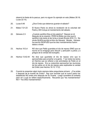 observó la fiesta de la pascua, pero no siguen Su ejemplo en esto (Mateo 26:18;
      Lucas 22:15).

20.   Lucas 6:46         ¿Dice Cristo que debemos guardar el sábado?

21.   Mateo 7:21-23      El Nuevo Pacto es ahora la revelación de la voluntad del
                         Padre y NO incluye el mandamiento del sábado.

22.   Génesis 2:3        ¿Cuándo santificó Dios el día séptimo? Reposó en él
                         después de la creación, PERO la Biblia nos dice que lo
                         santificó más tarde al dar la ley a Israel (Éxodo 20:8-11). No
                         olvide QUIEN escribió el libro de Génesis: Moisés. Génesis
                         fue escrito DESPUÉS que los diez mandamientos fueron
                         dados a Israel.

23.   Hechos 18:3,4      NO dice que Pablo guardaba el día de reposo SINO que se
                         reunía en la sinagoga para discutir y persuadir a judíos y a
                         griegos de la verdad del evangelio.

24.   Hechos 13:42-44    No dice que guardaba el día de reposo sino que lo
                         aprovechaba para enseñar a la gente. Y así todos los textos
                         en Hechos que se refieren a las actividades de Pablo en el
                         día de reposo. Era su costumbre aprovechar las reuniones
                         de los judíos en el día de reposo para explicarles la verdad
                         de Cristo (vea Hechos 16:13; 17:2).

25.   Cuando le presentan algún texto siempre debe preguntarse primero: ¿Fue antes
      o después de la muerte de Cristo? Hay que recordar que el nuevo pacto fue
      establecido NO antes sino después de Su muerte. Luego considere el contexto
      para ver a qué se refiere específicamente. Recuerde que "los mandamientos"
      NO = "los DIEZ mandamientos".
 