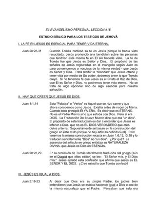 EL EVANGELISMO PERSONAL LECCIÓN #15

                ESTUDIO BÍBLICO PARA LOS TESTIGOS DE JEHOVÁ

I. LA FE EN JESÚS ES ESENCIAL PARA TENER VIDA ETERNA.

  Juan 20:28-31      Cuando Tomás confesó su fe en Jesús porque lo había visto
                     resucitado, Jesús pronunció una bendición sobre las personas
                     que tendrían esta misma fe en El sin haberle visto. La fe de
                     Tomás fue que Jesús es Señor y Dios. El propósito de las
                     señales de Jesús registradas en el evangelio según Juan es
                     para convencernos a nosotros de la misma verdad - que Jesús
                     es Señor y Dios. Para recibir la "felicidad" que Jesús ofrece y
                     tener vida por medio de Su poder, debemos creer lo que Tomás
                     creyó. Si no tenemos fe que Jesús es el Cristo el Hijo de Dios,
                     que El es Señor y Dios, no podremos tener vida eterna. No se
                     trata de algo opcional sino de algo esencial para nuestra
                     salvación.

II. HAY QUE CREER QUE JESÚS ES DIOS.

  Juan 1:1,14        Esta "Palabra" o "Verbo" es Aquel que se hizo carne y que
                     ahora conocemos como Jesús. Existía antes de nacer de María.
                     Cuando todo principió El YA ERA. Es decir que es ETERNO.
                     No es el Padre Mismo sino que estaba con Dios. Pero sí era
                     DIOS. La Traducción Del Nuevo Mundo dice que era "un dios".
                     El propósito de esta traducción es dar a entender que Jesús es
                     inferior a Dios, que no es EL DIOS VERDADERO que creó
                     cielos y tierra. Supuestamente se basan en la construcción del
                     griego en este texto porque no hay artículo definitivo (el). Pero
                     tenemos la misma construcción exacta en Juan 1:6,12,13,18 y lo
                     traducen sencillamente "Dios" no "un dios". ¿Por qué? La
                     ausencia del artículo en griego enfatiza su NATURALEZA
                     DIVINA, que Jesús es Dios en ESENCIA.

  Juan 20:28,29      En la confesión de Tomás literalmente traducida del griego (aún
                     en el Diaglot que ellos editan) se lee: "El Señor mío, y El Dios
                     mío." Jesús aprobó esta confesión que afirma que Jesús es EL
                     SEÑOR Y EL DIOS. ¿Cree usted lo que Tomás confesó?


III. JESÚS ES IGUAL A DIOS.

  Juan 5:18-23       Al decir que Dios era su propio Padre, los judíos bien
                     entendieron que Jesús se estaba haciendo igual a Dios o sea de
                     la misma naturaleza que el Padre. Pensaban que esto era
 
