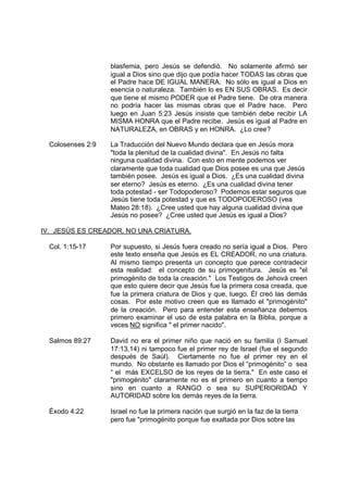 blasfemia, pero Jesús se defendió. No solamente afirmó ser
                   igual a Dios sino que dijo que podía hacer TODAS las obras que
                   el Padre hace DE IGUAL MANERA. No sólo es igual a Dios en
                   esencia o naturaleza. También lo es EN SUS OBRAS. Es decir
                   que tiene el mismo PODER que el Padre tiene. De otra manera
                   no podría hacer las mismas obras que el Padre hace. Pero
                   luego en Juan 5:23 Jesús insiste que también debe recibir LA
                   MISMA HONRA que el Padre recibe. Jesús es igual al Padre en
                   NATURALEZA, en OBRAS y en HONRA. ¿Lo cree?

  Colosenses 2:9   La Traducción del Nuevo Mundo declara que en Jesús mora
                   "toda la plenitud de la cualidad divina". En Jesús no falta
                   ninguna cualidad divina. Con esto en mente podemos ver
                   claramente que toda cualidad que Dios posee es una que Jesús
                   también posee. Jesús es igual a Dios. ¿Es una cualidad divina
                   ser eterno? Jesús es eterno. ¿Es una cualidad divina tener
                   toda potestad - ser Todopoderoso? Podemos estar seguros que
                   Jesús tiene toda potestad y que es TODOPODEROSO (vea
                   Mateo 28:18). ¿Cree usted que hay alguna cualidad divina que
                   Jesús no posee? ¿Cree usted que Jesús es igual a Dios?

IV. JESÚS ES CREADOR, NO UNA CRIATURA.

  Col. 1:15-17     Por supuesto, si Jesús fuera creado no sería igual a Dios. Pero
                   este texto enseña que Jesús es EL CREADOR, no una criatura.
                   Al mismo tiempo presenta un concepto que parece contradecir
                   esta realidad: el concepto de su primogenitura. Jesús es "el
                   primogénito de toda la creación." Los Testigos de Jehová creen
                   que esto quiere decir que Jesús fue la primera cosa creada, que
                   fue la primera criatura de Dios y que, luego, Él creó las demás
                   cosas. Por este motivo creen que es llamado el "primogénito"
                   de la creación. Pero para entender esta enseñanza debemos
                   primero examinar el uso de esta palabra en la Biblia, porque a
                   veces NO significa " el primer nacido".

  Salmos 89:27     David no era el primer niño que nació en su familia (I Samuel
                   17:13,14) ni tampoco fue el primer rey de Israel (fue el segundo
                   después de Saúl). Ciertamente no fue el primer rey en el
                   mundo. No obstante es llamado por Dios el “primogénito” o sea
                   “ el más EXCELSO de los reyes de la tierra." En este caso el
                   "primogénito" claramente no es el primero en cuanto a tiempo
                   sino en cuanto a RANGO o sea su SUPERIORIDAD Y
                   AUTORIDAD sobre los demás reyes de la tierra.

  Éxodo 4:22       Israel no fue la primera nación que surgió en la faz de la tierra
                   pero fue "primogénito porque fue exaltada por Dios sobre las
 