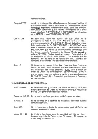 demás naciones.

  Génesis 27:36     Jacob no podía cambiar el hecho que su hermano Esaú fue el
                    primero que nació, pero sí pudo quitar su "primogenitura" o sea
                    este rango de primero en la familia de ellos. Estos tres ejemplos
                    demuestran claramente que la palabra "primogénito" en la Biblia
                    puede significar SUPERIORIDAD Y AUTORIDAD en el sentido
                    de un RANGO o una POSICIÓN SUPERIOR.

  Col. 1:15,16      En este texto Pablo nos explica "por qué" Jesús es "el
                    primogénito de toda la creación". NO ES por haber sido la
                    primera cosa creada. Es "PORQUE" El creó todas las cosas.
                    Este es el motivo de Su SUPERIORIDAD o AUTORIDAD sobre
                    toda la creación, porque ÉL LA CREO. Para apoyar la idea
                    EQUIVOCADA que Jesús fue creado primero y que luego creó
                    las demás cosas la Traducción del Nuevo Mundo agregó la
                    palabra "OTRAS": "todas (las otras) cosas." Esta palabra NO
                    se encuentra en ningún texto griego. Fue añadida por los
                    hombres. No es parte de la Palabra de Dios. Cambia por
                    completo la enseñanza. Por esto está entre corchetes.

  Juan 1:3          Si tomamos en cuenta todas las cosas que han "venido a
                    existir", es decir, todas las cosas que han sido creadas, todas
                    las cosas que han tenido principio: TODO vino a existir por
                    medio de Cristo. No hay excepción. Se incluye todo. El NO es
                    una de estas cosas que vinieron a existir porque en el principio
                    EL YA ERA (Juan 1:1). ¿Cree usted que Jesús es el Creador y
                    no una criatura?

V. LA SERIEDAD DE ESTA DOCTRINA.

  Juan 20:28-31     Es necesario creer y confesar que Jesús es Señor y Dios para
                    tener la bendición de Cristo. Es necesario creer que Jesús es el
                    Hijo de Dios para tener vida en Su nombre.

  Romanos 10:9,10   Es necesario confesar que Jesús es Señor para ser salvo.

  II Juan 7-9       Si no creemos en la doctrina de Jesucristo, perdemos nuestra
                    comunión con Dios.

  Juan 5:23         Si no honramos a Jesús de esta manera igual al Padre, no
                    estamos honrando al Padre.

  Mateo 28:18-20    Le invito a humillarse ante la autoridad del Hijo de Dios y
                    hacerse discípulo de Cristo como Él manda. Él merece su
                    adoración y su obediencia.
 