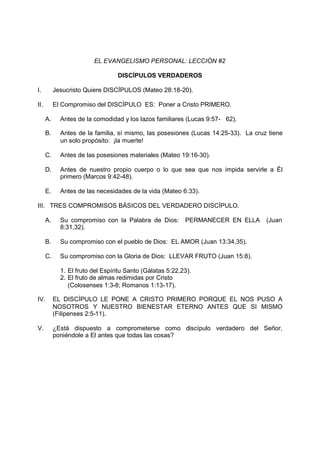EL EVANGELISMO PERSONAL: LECCIÓN #2

                                  DISCÍPULOS VERDADEROS

I.         Jesucristo Quiere DISCÍPULOS (Mateo 28:18-20).

II.        El Compromiso del DISCÍPULO ES: Poner a Cristo PRIMERO.

      A.     Antes de la comodidad y los lazos familiares (Lucas 9:57- 62).

      B.     Antes de la familia, sí mismo, las posesiones (Lucas 14:25-33). La cruz tiene
             un solo propósito: ¡la muerte!

      C.     Antes de las posesiones materiales (Mateo 19:16-30).

      D.     Antes de nuestro propio cuerpo o lo que sea que nos impida servirle a Él
             primero (Marcos 9:42-48).

      E.     Antes de las necesidades de la vida (Mateo 6:33).

III. TRES COMPROMISOS BÁSICOS DEL VERDADERO DISCÍPULO.

      A.     Su compromiso con la Palabra de Dios:         PERMANECER EN ELLA       (Juan
             8:31,32).

      B.     Su compromiso con el pueblo de Dios: EL AMOR (Juan 13:34,35).

      C.     Su compromiso con la Gloria de Dios: LLEVAR FRUTO (Juan 15:8).

             1. El fruto del Espíritu Santo (Gálatas 5:22,23).
             2. El fruto de almas redimidas por Cristo
                (Colosenses 1:3-8; Romanos 1:13-17).

IV.        EL DISCÍPULO LE PONE A CRISTO PRIMERO PORQUE EL NOS PUSO A
           NOSOTROS Y NUESTRO BIENESTAR ETERNO ANTES QUE SI MISMO
           (Filipenses 2:5-11).

V.         ¿Está dispuesto a comprometerse como discípulo verdadero del Señor,
           poniéndole a El antes que todas las cosas?
 
