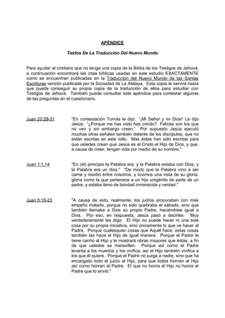 APÉNDICE

                    Textos De La Traducción Del Nuevo Mundo


Para ayudar al cristiano que no tenga una copia de la Biblia de los Testigos de Jehová,
a continuación encontrará las citas bíblicas usadas en este estudio EXACTAMENTE
como se encuentran publicadas en la Traducción del Nuevo Mundo de las Santas
Escrituras versión publicada por la Sociedad de La Atalaya. Esta copia le servirá hasta
que pueda conseguir su propia copia de la traducción de ellos para estudiar con
Testigos de Jehová. También puede consultar este apéndice para contestar algunas
de las preguntas en el cuestionario.



Juan 20:28-31         "En contestación Tomás le dijo: '¡Mi Señor y mi Dios!' Le dijo
                      Jesús: '¿Porque me has visto has creído? Felices son los que
                      no ven y sin embargo creen.' Por supuesto Jesús ejecutó
                      muchas otras señales también delante de los discípulos, que no
                      están escritas en este rollo. Mas éstas han sido escritas para
                      que ustedes crean que Jesús es el Cristo el Hijo de Dios, y que,
                      a causa de creer, tengan vida por medio de su nombre."


Juan 1:1,14           "En (el) principio la Palabra era, y la Palabra estaba con Dios, y
                      la Palabra era un dios." "De modo que la Palabra vino a ser
                      carne y residió entre nosotros, y tuvimos una vista de su gloria,
                      gloria como la que pertenece a un hijo unigénito de parte de un
                      padre; y estaba lleno de bondad inmerecida y verdad."


Juan 5:18-23          "A causa de esto, realmente, los judíos procuraban con más
                      empeño matarlo, porque no solo quebraba el sábado, sino que
                      también llamaba a Dios su propio Padre, haciéndose igual a
                      Dios. Por eso, en respuesta, Jesús pasó a decirles: 'Muy
                      verdaderamente les digo: El Hijo no puede hacer ni una sola
                      cosa por su propia iniciativa, sino únicamente lo que ve hacer al
                      Padre. Porque cualesquier cosas que Aquél hace, estas cosas
                      también las hace el Hijo de igual manera. Porque el Padre le
                      tiene cariño al Hijo y le mostrará obras mayores que éstas, a fin
                      de que ustedes se maravillen. Porque así como el Padre
                      levanta a los muertos y los vivifica, así el Hijo también vivifica a
                      los que él quiere. Porque el Padre no juzga a nadie, sino que ha
                      encargado todo el juicio al Hijo, para que todos honren al Hijo
                      así como honran al Padre. El que no honra al Hijo no honra al
                      Padre que lo envió."
 