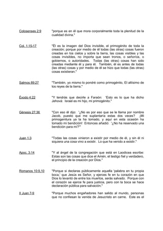 Colosenses 2:9    "porque es en él que mora corporalmente toda la plenitud de la
                  cualidad divina."


Col. 1:15-17      "Él es la imagen del Dios invisible, el primogénito de toda la
                  creación; porque por medio de él todas (las otras) cosas fueron
                  creadas en los cielos y sobre la tierra, las cosas visibles y las
                  cosas invisibles, no importa que sean tronos, o señoríos, o
                  gobiernos, o autoridades. Todas (las otras) cosas han sido
                  creadas mediante él y para él. También, él es antes de todas
                  (las otras) cosas y por medio de él se hizo que todas (las otras)
                  cosas existieran."


Salmos 89:27      "También, yo mismo lo pondré como primogénito, El altísimo de
                  los reyes de la tierra."


Éxodo 4:22        "Y tendrás que decirle a Faraón: 'Esto es lo que ha dicho
                  Jehová: Israel es mi hijo, mi primogénito."


Génesis 27:36     "Con eso él dijo: '¿No es por eso que se le llama por nombre
                  Jacob, puesto que me suplantaría estas dos veces? ¡Mi
                  primogenitura ya la ha tomado, y aquí en esta ocasión ha
                  tomado mi bendición! Entonces añadió: '¿No ha reservado una
                  bendición para mí?'"


Juan 1:3          "Todas las cosas vinieron a existir por medio de él, y sin él ni
                  siquiera una cosa vino a existir. Lo que ha venido a existir."


Apoc. 3:14        "Y al ángel de la congregación que está en Laodicea escribe:
                  Estas son las cosas que dice el Amén, el testigo fiel y verdadero,
                  el principio de la creación por Dios."


Romanos 10:9,10   "Porque si declaras públicamente aquella 'palabra en tu propia
                  boca,' que Jesús es Señor, y ejerces fe en tu corazón en que
                  Dios lo levantó de entre los muertos, serás salvado. Porque con
                  el corazón se ejerce fe para justicia, pero con la boca se hace
                  declaración pública para salvación."

II Juan 7-9       "Porque muchos engañadores han salido al mundo, personas
                  que no confiesan la venida de Jesucristo en carne. Este es el
 
