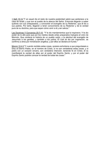 1 Nefi 15:14 "Y en aquel día el resto de nuestra posteridad sabrá que pertenece a la
casa de Israel, y que son el pueblo de la alianza del Señor. Entonces llegarán a saber
quiénes son sus antepasados, y conocerán el evangelio de su Redentor, que él dio a
sus padres. Por tanto, llegarán a tener conocimiento de su Redentor y de la verdad
pura de su doctrina, para que sepan cómo venir a él y ser salvos."

Las Doctrinas Y Convenios 20:7-10 "Y le dio mandamientos que lo inspiraron; Y le dio
poder de lo alto para que por los medios desde antes preparados tradujera el Libro de
Mormón, Que contiene la historia de un pueblo caído, y la plenitud del evangelio de
Jesucristo a los gentiles, y también a los judíos; El cual se dio por inspiración, se
confirma a otros por ministración angélica, y por ellos se declara al mundo."

Moroni 10:4.5 "Y cuando recibáis estas cosas, quisiera exhortaros a que preguntaseis a
Dios el Eterno Padre, en el nombre de Cristo, si no son verdaderas estas cosas; y si
pedís con un corazón sincero, con verdadera intención, teniendo fe en Cristo, él os
manifestará la verdad de ellas por el poder del Espíritu Santo; y por el poder del
Espíritu Santo podréis conocer la verdad de todas las cosas."
 