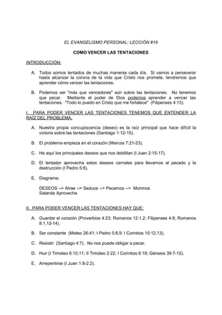 EL EVANGELISMO PERSONAL: LECCIÓN #19

                       COMO VENCER LAS TENTACIONES

INTRODUCCIÓN:

  A. Todos somos tentados de muchas maneras cada día. Si vamos a perseverar
     hasta alcanzar la corona de la vida que Cristo nos promete, tendremos que
     aprender cómo vencer las tentaciones.

  B. Podemos ser "más que vencedores" aún sobre las tentaciones. No tenemos
     que pecar. Mediante el poder de Dios podemos aprender a vencer las
     tentaciones. "Todo lo puedo en Cristo que me fortalece" (Filipenses 4:13).

I. PARA PODER VENCER LAS TENTACIONES TENEMOS QUE ENTENDER LA
RAÍZ DEL PROBLEMA.

  A. Nuestra propia concupiscencia (deseo) es la raíz principal que hace difícil la
     victoria sobre las tentaciones (Santiago 1:12-15).

  B. El problema empieza en el corazón (Marcos 7:21-23).

  C. He aquí los principales deseos que nos debilitan (I Juan 2:15-17).

  D. El tentador aprovecha estos deseos carnales para llevarnos al pecado y la
     destrucción (I Pedro 5:8).

  E. Diagrama:

      DESEOS --> Atrae --> Seduce --> Pecamos --> Morimos
      Satanás Aprovecha


II. PARA PODER VENCER LAS TENTACIONES HAY QUE:

  A. Guardar el corazón (Proverbios 4:23; Romanos 12:1,2; Filipenses 4:8; Romanos
     8:1,12-14).

  B. Ser constante (Mateo 26:41; I Pedro 5:8,9; I Corintios 10:12,13).

  C. Resistir (Santiago 4:7). No nos puede obligar a pecar.

  D. Huir (I Timoteo 6:10,11; II Timoteo 2:22; I Corintios 6:18; Génesis 39:7-12).

  E. Arrepentirse (I Juan 1:8-2:2).
 