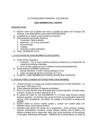 EL EVANGELISMO PERSONAL: LECCIÓN #22

                          CADA MIEMBRO DEL CUERPO

INTRODUCCIÓN:

  A. Muchos creen que la iglesia sea como un partido de fútbol con el equipo, las
     reservas, y los espectadores, pero están EQUIVOCADOS.
  B. La iglesia es un cuerpo y cada cristiano es miembro.
  C. Este concepto equivocado resulta en:
     1. Frustración - falta de talento.
     2. Desánimo - "yo no soy importante".
     3. Poca actividad.
     4. Frialdad.
     5. Jactancia y malos entendidos.
  D. Texto: ROMANOS 12:3-8.

I. LA ACTIVIDAD DE CADA MIEMBRO ES NECESARIA.

  A. Todos somos necesarios.
     1. Ilustración: Sin la mano derecha perdemos eficiencia en el desarrollo de
        nuestras actividades materiales.
     2. Si no se nota, pueda ser que no estemos funcionando debidamente.
  B. Todos tenemos la MISMA importancia.
     1. Somos miembros, ni más ni menos (Romanos 12:3).
     2. Cada uno depende del otro (I Corintios 12:17,21).
  C. LA META: CADA MIEMBRO ACTIVANDO SEGÚN SUS TALENTOS.

II. DIOS NO TIENE LA MISMA ACTIVIDAD PARA CADA MIEMBRO.

  A. ¿Puede concebir un cuerpo que consista solamente de un OJO GIGANTE? ¿o
     una mano? (Romanos 12:4)
  B. Todos debemos participar en algunas actividades.
  C. Pero si un solo miembro trata de hacerlo todo, le sale imposible. Si todos hacen
     lo mismo, mucho no se hace (Hechos 6:1-4,7).
  D. El cuerpo de Cristo no vive SOLAMENTE 4 o 5 horas cada semana cuando
     estamos reunidos. Un miembro del cuerpo de Cristo se ha extendido hasta SUS
     vecinos, SUS compañeros de trabajo, SU colegio y SU familia en persona de
     USTED.
  E. Nuestro deber es buscar nuestro puesto y cumplir con nuestra labor con
     fidelidad y fervor para la gloria de Dios.
  F. Ejemplos (sólo dentro del campo de la enseñanza): niños, jóvenes, mujeres,
     varones, predicadores, ancianos, cursos bíblicos, folletos, leer la Biblia y los
     folletos a amigos que no sepan leer, radio, arte, en las reuniones, en los parques
     y mercados, entrevistas personales. ADEMAS DE la benevolencia, la visita de
 