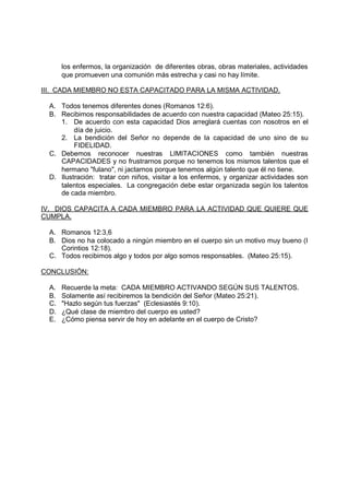 los enfermos, la organización de diferentes obras, obras materiales, actividades
       que promueven una comunión más estrecha y casi no hay límite.

III. CADA MIEMBRO NO ESTA CAPACITADO PARA LA MISMA ACTIVIDAD.

  A. Todos tenemos diferentes dones (Romanos 12:6).
  B. Recibimos responsabilidades de acuerdo con nuestra capacidad (Mateo 25:15).
     1. De acuerdo con esta capacidad Dios arreglará cuentas con nosotros en el
          día de juicio.
     2. La bendición del Señor no depende de la capacidad de uno sino de su
          FIDELIDAD.
  C. Debemos reconocer nuestras LIMITACIONES como también nuestras
     CAPACIDADES y no frustrarnos porque no tenemos los mismos talentos que el
     hermano "fulano", ni jactarnos porque tenemos algún talento que él no tiene.
  D. Ilustración: tratar con niños, visitar a los enfermos, y organizar actividades son
     talentos especiales. La congregación debe estar organizada según los talentos
     de cada miembro.

IV. DIOS CAPACITA A CADA MIEMBRO PARA LA ACTIVIDAD QUE QUIERE QUE
CUMPLA.

  A. Romanos 12:3,6
  B. Dios no ha colocado a ningún miembro en el cuerpo sin un motivo muy bueno (I
     Corintios 12:18).
  C. Todos recibimos algo y todos por algo somos responsables. (Mateo 25:15).

CONCLUSIÓN:

  A.   Recuerde la meta: CADA MIEMBRO ACTIVANDO SEGÚN SUS TALENTOS.
  B.   Solamente así recibiremos la bendición del Señor (Mateo 25:21).
  C.   "Hazlo según tus fuerzas" (Eclesiastés 9:10).
  D.   ¿Qué clase de miembro del cuerpo es usted?
  E.   ¿Cómo piensa servir de hoy en adelante en el cuerpo de Cristo?
 