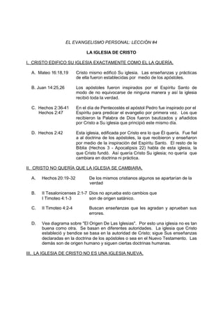 EL EVANGELISMO PERSONAL: LECCIÓN #4

                               LA IGLESIA DE CRISTO

I. CRISTO EDIFICO SU IGLESIA EXACTAMENTE COMO EL LA QUERÍA.

  A. Mateo 16:18,19       Cristo mismo edificó Su iglesia. Las enseñanzas y prácticas
                          de ella fueron establecidas por medio de los apóstoles.

  B. Juan 14:25,26        Los apóstoles fueron inspirados por el Espíritu Santo de
                          modo de no equivocarse de ninguna manera y así la iglesia
                          recibió toda la verdad.

  C. Hechos 2:36-41       En el día de Pentecostés el apóstol Pedro fue inspirado por el
     Hechos 2:47          Espíritu para predicar el evangelio por primera vez. Los que
                          recibieron la Palabra de Dios fueron bautizados y añadidos
                          por Cristo a Su iglesia que principió este mismo día.

  D. Hechos 2:42          Esta iglesia, edificada por Cristo era lo que Él quería. Fue fiel
                          a al doctrina de los apóstoles, la que recibieron y enseñaron
                          por medio de la inspiración del Espíritu Santo. El resto de le
                          Biblia (Hechos 3 - Apocalipsis 22) habla de esta iglesia, la
                          que Cristo fundó. Así quería Cristo Su iglesia; no quería que
                          cambiara en doctrina ni práctica.

II. CRISTO NO QUERÍA QUE LA IGLESIA SE CAMBIARA.

  A.   Hechos 20:19-32           De los mismos cristianos algunos se apartarían de la
                                 verdad

  B.   II Tesalonicenses 2:1-7 Dios no aprueba esto cambios que
       I Timoteo 4:1-3         son de origen satánico.

  C.   II Timoteo 4:2-4          Buscan enseñanzas que les agradan y aprueban sus
                                 errores.

  D.   Vea diagrama sobre "El Origen De Las Iglesias". Por esto una iglesia no es tan
       buena como otra. Se basan en diferentes autoridades. La iglesia que Cristo
       estableció y bendice se basa en la autoridad de Cristo; sigue Sus enseñanzas
       declaradas en la doctrina de los apóstoles o sea en el Nuevo Testamento. Las
       demás son de origen humano y siguen ciertas doctrinas humanas.

III. LA IGLESIA DE CRISTO NO ES UNA IGLESIA NUEVA.
 