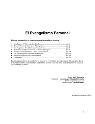 1
El Evangelismo Personal
Motivos, perspectivas, y sugerencias en el evangelismo personal:
 Introducción. El Objetivo de Este Estudio................................................................ pág. 1
 Tener la Motivación Correcta en el Evangelismo..................................................... pág. 2
 Las Perspectivas Para el Éxito en el Evangelismo.................................................... pág. 5
 Aumentando las Oportunidades de Compartir el Evangelio..................................... pág. 9
 Tomando Animo para Hablar a Otros Acerca de Cristo........................................... pág. 14
 Los Principios para la Enseñanza del Evangelio....................................................... pág. 16
 Recursos Disponibles para Enseñar a Otros.............................................................. pág. 19
 Conclusiones .............................................................................................................. pág. 20
Estos bosquejos fueron desarrollados en el curso de mi ministerio como predicador del evangelio. Sienta
la libertad de usarlos tal como están, o adaptarlos como le sean más útiles en su estilo de vida personal.
¡Sea para Dios la gloria!
Autor: Mark Copeland
Traducido y preparado por: Nicolás Hernández
Email: rangellalo@gmail.com
Revisado por: Alejandro Pérez
actualizado-noviembre 2016
 