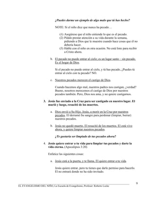 ¿Puedes darme un ejemplo de algo malo que tú has hecho?

                            NOTE: Si el niño dice que nunca ha pecado…

                                (1) Asegúrese que el niño entiende lo que es el pecado.
                                (2) Pídale prestar atención a su vida durante la semana,
                                    pidiendo a Dios que le muestre cuando hace cosas que él no
                                    debería hacer.
                                (3) Hable con el niño en otra ocasión. No está listo para recibir
                                    a Cristo ahora.

                         b. El pecado no puede entrar al cielo; es un lugar santo – sin pecado.
                            Es el hogar de Dios.

                            Si el pecado no puede entrar al cielo, y tú has pecado, ¿Puedes tú
                            entrar al cielo con tu pecado? NO.

                         c. Nuestros pecados merecen el castigo de Dios.

                            Cuando hacemos algo mal, nuestros padres nos castigan, ¿verdad?
                            Bueno, nosotros merecemos el castigo de Dios por nuestros
                            pecados también. Pero, Dios nos ama, y no quiere castigarnos.

                   3. Jesús fue enviado a la Cruz para ser castigado en nuestro lugar. El
                      murió y luego, resucitó de los muertos.

                         a. Dios envió a Su Hijo, Jesús, a morir en la Cruz por nuestros
                            pecados. El derramó Su sangre para perdonar (limpiar, borrar)
                            nuestros pecados.

                         b. Jesús no quedó muerto. El resucitó de los muertos. El está vivo
                            ahora, y quiere limpiar nuestros pecados.

                            ¿Te gustaría ser limpiado de tus pecados ahora?

                   4. Jesús quiere entrar a tu vida para limpiar tus pecados y darte la
                      vida eterna. (Apocalipsis 3:20)

                       Enfatice las siguientes cosas:

                         a. Jesús está a la puerta, y te llama. El quiere entrar a tu vida.

                            Jesús quiere entrar, pero tu tienes que darle permiso para hacerlo.
                            El no entrará donde no ha sido invitado.


_______________________________________________________________________________________           9
EL EVANGELISMO DEL NIÑO, La Escuela de Evangelismo, Profesor: Roberto Locke
 