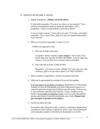 D. DESPUÉS DE RECIBIR A CRISTO.

                   1. Hágale la pregunta - ¿Dónde está Jesús ahora?

                       El niño debe responder, “El está en mi vida (o en mi corazón).” Si no
                       contesta correctamente, haga un repaso de Apocalipsis 3:20, y
                       pregúntele, “¿Qué es lo que pediste a Jesús hacer ahora?”

                       A veces el niño contesta, “Jesús está en el cielo.” Si lo hace, usted debe
                       responder, “Si, es cierto. Pero, ¿Qué es lo que tú le pediste hacer ahora
                       en tu oración?”

                   2. Déle un versículo de seguridad. (1 Juan 5:11,12)

                         Enfatice las siguientes cosas:

                         a. Dios nos ha dado vida eterna.

                            La palabra “eterna” significa “para siempre”. Por lo tanto, Dios
                            nos ha dado una vida que es PARA SIEMPRE. Al morir algún día,
                            vamos a vivir con Dios en el cielo por toda la eternidad.

                         b. Esta vida está en Jesús, el Hijo de Dios.

                            Pregúntele, “¿Tú tienes a Jesús? ¿Dónde? Si Cristo está en tu vida,
                            entonces, ¿Qué es lo que tienes ahora? LA VIDA ETERNA.”

                   3. Déle un tratado evangelístico y uno de crecimiento espiritual.

                   4. Ofrézcale la oportunidad de estudiar el Curso de Discipulado.

                       Si el niño llegó con sus padres a la Iglesia, pregúnteles si el niño puede
                       estudiar el Curso de Discipulado con usted. Pida permiso para ir a su
                       casa en la próxima semana para hablarles más del asunto. Si dicen que
                       si, fije un horario específico para hacerlo, y luego, cumpla con ese
                       horario. Si los padres no llegaron al culto, vaya a su casa para pedirles
                       permiso para hacer el curso de discipulado con el niño. Siempre hay
                       que conseguir el permiso de los padres.

                   5. Escriba los datos del niño.

                       Su nombre, edad, dirección (calle y comuna, o suficientes detalles para
                       encontrar la casa), teléfono, e Iglesia (si asiste a una). Esta información
                       será usada para cumplir el ministerio de discipulado con el niño.

_______________________________________________________________________________________          11
EL EVANGELISMO DEL NIÑO, La Escuela de Evangelismo, Profesor: Roberto Locke
 