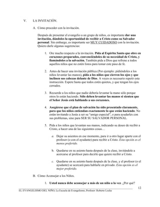 V.     LA INVITACIÓN.

          A. Cómo proceder con la invitación.

              Después de presentar el evangelio a un grupo de niños, es importante dar una
              invitación, dándoles la oportunidad de recibir a Cristo como su Salvador
              personal. Sin embargo, es importante ser MUY CUIDADOSO con la invitación.
              Quiero darle algunas sugerencias:

                   1. Ore mucho respecto a la invitación. Pida al Espíritu Santo que obre en
                      corazones preparados, convenciéndoles de su necesidad de Cristo, y
                      llamándoles a la salvación. También pida a Dios que refrene a todos
                      aquellos niños que no estén listos para tomar este paso de fe.

                   2. Antes de hacer una invitación pública (Por ejemplo: pidiéndoles a los
                      niños levantar las manos), pida a los niños que cierren los ojos y que
                      inclinen sus cabezas delante de Dios. A veces es necesario repetir esta
                      instrucción. Espere hasta que todos estén quietos, y que tengan los ojos
                      cerrados.

                   3. Recuerde a los niños que nadie debería levantar la mano sólo porque
                      otros lo están haciendo. Sólo deben levantar las manos si sienten que
                      el Señor Jesús está hablando a sus corazones.

                   4. Asegúrese que el plan de salvación ha sido presentado claramente,
                      para que los niños entiendan exactamente lo que están haciendo. No
                      están invitando a Jesús a ser su “amigo especial”, o para ayudarles con
                      sus problemas, sino para SER SU SALVADOR PERSONAL.

                   5. Pida a los niños que levantan sus manos, indicando su deseo de recibir a
                      Cristo, a hacer una de las siguientes cosas…

                         a. Dejar su asientos en ese momento, para ir a otro lugar aparte con el
                            profesor (o con el ayudante) para recibir a Cristo. Esta opción es el
                            menos preferido.

                         b. Quedarse en su asiento hasta después de la clase, invitándole a
                            acercarse al profesor para decirle que quiere recibir a Cristo.

                         c. Quedarse en su asiento hasta después de la clase, y el profesor (o el
                            ayudante) se acercará para hablarle en privado. Esta opción es el
                            mejor preferido.

          B. Cómo Aconsejar a los Niños.

                   1. Usted nunca debe aconsejar a más de un niño a la vez. ¿Por qué?
_______________________________________________________________________________________       12
EL EVANGELISMO DEL NIÑO, La Escuela de Evangelismo, Profesor: Roberto Locke
 