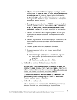 a. Algunos niños reciben a Cristo sólo porque sus amigos lo están
                            haciendo. En un grupo de niños, es difícil separar a los sinceros
                            de los insinceros. Sin embargo, si usted habla al niño a solas,
                            preguntándole por qué respondió a la invitación, va a saber con
                            más seguridad si él entendió lo que necesita hacer o si respondió
                            sólo porque otros lo hicieron.

                         b. En un grupo, es imposible saber si TODOS están entendiendo la
                            decisión que están tomando. Muchos niños están confundidos
                            acerca de la salvación, y necesitamos asegurar que el niño
                            entienda lo que hace. Si no es así, su decisión no será genuina.

                         c. Algunos niños toman la decisión para agradar al maestro, y no
                            necesariamente porque sienten una verdadera necesidad de la
                            salvación.

                         d. Algunos responden a la invitación sólo porque están cansados de
                            estar sentados tanto tiempo, y esta es una oportunidad para
                            moverse.

                         e. Algunos quieren repetir una experiencia placentera.

                         f. En algunos casos, el niño no sabe por qué respondió a la
                            invitación.
                            Si el niño no sabe por qué respondió a la invitación, hay que…
                                (1) Aprovechar la oportunidad de explicarle el plan de
                                    salvación.
                                (2) Darle la oportunidad de recibir a Cristo.
                   2. Cuídese de no presionar al niño a tomar una decisión.

                       Si se da cuenta que el niño no entiende la salvación, USTED NO
                       DEBE GUIARLE EN ORACIÓN PARA RECIBIR A CRISTO. Si
                       lo hace, el niño saldrá más confundido que nunca. No es la oración que
                       salva al niño, sino el acto de creer de corazón en Cristo.
                       El propósito de aconsejar al niño es AYUDARLO a tomar una
                       decisión que entiende, y que realmente resulta en la salvación.
                       Tenemos que hacer nuestro trabajo bien.
                   3. Cuídese de no asustar al niño.
                       Esto no significa que no podemos hablar del infierno, pero tampoco
                       debemos asustar al niño, amenazándolo con el juicio eterno.


_______________________________________________________________________________________        13
EL EVANGELISMO DEL NIÑO, La Escuela de Evangelismo, Profesor: Roberto Locke
 