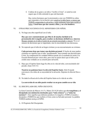 4. Cuídese de no guiar a un niño a “recibir a Cristo”, si usted no está
                      seguro que el niño entienda lo que está haciendo.

                       Hay ciertos hermanos que le presionarán a orar con TODOS los niños
                       que responden a la invitación, pero usted no lo debe hacer, a menos que
                       TODOS comprendan la salvación y estén realmente listos para recibir al
                       Señor. Usted tiene que dar cuenta a Dios, y no a los hombres.

   VI.    OTRAS PRECAUCIONES EN EL MINISTERIO CON NIÑOS.

          A. No haga una obra superficial con el niño.

              Hay que orar constantemente que Dios le dé mucha claridad en la
              presentación del evangelio, para resultar en decisiones definitivas y sinceras
              Busque siempre en el niño el sentir de un corazón necesitado y sincero. No es el
              número de decisiones que es importante, sino la sinceridad de esas decisiones.

          B. No especule que el niño de un hogar cristiano ya sea necesariamente un cristiano.

              Cada persona tiene que tomar una decisión personal. El hecho de tener padres
              cristianos no significa que el niño “posiblemente” haya tomado una decisión para
              Cristo. Su comprensión de verdades bíblicas puede ser el resultado de asistir a la
              Escuela Dominical por varios años, pero esto no quiere decir que el niño ya ha
              creído estas verdades en su corazón para salvación.

          C. Deje que el Espíritu Santo haga Su obra en la vida del niño, convenciéndolo del
             pecado. (Juan 16:8-11)

              Nosotros no podemos hacer la obra del Espíritu Santo. Sólo El puede
              convencer a los niños de su necesidad de la salvación. Dejemos la obra de Dios a
              Dios.

          D. No dude la eficacia de la obra del Espíritu Santo en la vida de un niño.

              La conversión de un niño puede resultar en un gran cambio en su vida

   VII.   EL DISCIPULADO DEL NIÑO CREYENTE.

          La Gran Comisión de Marcos 16:15 y Mateo 28:19,20 indica que el evangelismo y el
          discipulado son ministerios destinados para “toda criatura” y a “todas las
          naciones”. Esto significa que debemos predicar el evangelio a TODO el mundo y
          discipular a TODOS los que reciben a Cristo como su Salvador personal. La palabra
          TODOS también incluye al NIÑO.

          A. El Propósito Del Discipulado.

_______________________________________________________________________________________        14
EL EVANGELISMO DEL NIÑO, La Escuela de Evangelismo, Profesor: Roberto Locke
 