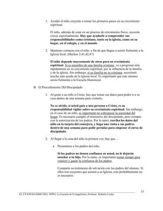 1. Ayudar al niño creyente a tomar los primeros pasos en su crecimiento
                      espiritual.

                       El niño, además de estar en un proceso de crecimiento físico, necesita
                       crecer espiritualmente. Hay que ayudarle a comprender sus
                       responsabilidades como cristiano, tanto en la iglesia, como en su
                       hogar, en el colegio, y en el mundo.

                   2. Mantener contacto con el niño, a fin de que llegue a asistir fielmente a la
                      Iglesia local. (Hechos 2:41,42,47)

                       El niño depende mayormente de otros para su crecimiento
                       espiritual. Si es miembro de una familia cristiana, va a progresar más
                       rápidamente en su crecimiento espiritual, por la influencia de la familia
                       y de la iglesia. Sin embargo, si su familia no es cristiana, necesitará
                       mucho más ayuda de la Iglesia local. Es importante que este alumno
                       asista fielmente a la Escuela Dominical.

          B. El Procedimiento Del Discipulado.

                   1. Al guiar a un niño a Cristo, hay que tomar sus datos para poder ir a su
                      casa dentro de una semana para visitarlo.

                       No se olvide, si usted guía a una persona a Cristo, es su
                       responsabilidad vigilar sobre su crecimiento espiritual. Sin embargo,
                       en el caso de un niño, es importante no sobrepasar la autoridad del
                       hogar. Es necesario cumplir el ministerio del discipulado, pero siempre
                       con la autorización de los padres. Por lo tanto, escriba los datos del
                       niño en la tarjeta del consejero, y haga una visita a sus padres
                       dentro de una semana para pedir permiso para empezar el curso de
                       discipulado.

                   2. Al llegar a la casa del niño la primera vez, hay que…

                         a. Presentarse a los padres del niño.

                            Si los padres no tienen confianza en usted, no le dejarán
                            enseñar a su hijo. Por lo tanto, es importante tomar tiempo para
                            conocer y ganar la confianza de los padres.

                            Comparta su testimonio de salvación con los padres del alumno. Si
                            ellos son creyentes que asisten a su Iglesia, esto probablemente no
                            es necesario.



_______________________________________________________________________________________         15
EL EVANGELISMO DEL NIÑO, La Escuela de Evangelismo, Profesor: Roberto Locke
 