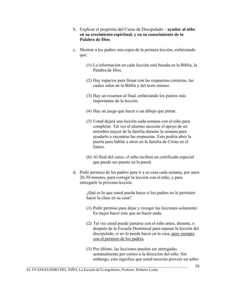 b. Explicar el propósito del Curso de Discipulado – ayudar al niño
                            en su crecimiento espiritual, y en su conocimiento de la
                            Palabra de Dios.

                         c. Mostrar a los padres una copia de la primera lección, enfatizando
                            que:

                                (1) La información en cada lección está basada en la Biblia, la
                                    Palabra de Dios.

                                (2) Hay espacios para llenar con las respuestas correctas, las
                                    cuales salen de la Biblia y del texto mismo.

                                (3) Hay un resumen al final, enfatizando los puntos más
                                    importantes de la lección.

                                (4) Hay un juego que hacer o un dibujo que pintar.

                                (5) Usted dejará una lección cada semana con el niño para
                                    completar. Tal vez el alumno necesite el apoyo de un
                                    miembro mayor de la familia durante la semana para
                                    ayudarlo a encontrar las respuestas. Esto podría abrir la
                                    puerta para hablar a otros en la familia de Cristo en el
                                    futuro.

                                (6) Al final del curso, el niño recibirá un certificado especial
                                    que puede ser puesto en la pared.

                         d. Pedir permiso de los padres para ir a su casa cada semana, por unos
                            20-30 minutes, para corregir la lección con el niño, y para
                            entregarle la próxima lección.

                                ¿Qué es lo que usted pueda hacer si los padres no le permiten
                                hacer la clase en su casa?

                                (1) Pedir permiso para dejar y recoger las lecciones solamente.
                                    Es mejor hacer esto que no hacer nada.

                                (2) Tal vez usted puede juntarse con el niño antes, durante, o
                                    después de la Escuela Dominical para repasar la lección del
                                    discipulado, si no lo puede hacer en la casa, pero siempre
                                    con el permiso de los padres.

                                (3) Por último, las lecciones pueden ser entregadas
                                    semanalmente por correo a la dirección del niño. Sin
                                    embargo, esto significa que usted necesita proveer un sobre
_______________________________________________________________________________________            16
EL EVANGELISMO DEL NIÑO, La Escuela de Evangelismo, Profesor: Roberto Locke
 