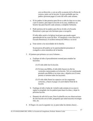con su dirección, y con un sello ya puesto de la oficina de
                                    correos, junto con la lección. Es poco probable que los
                                    padres quisieran pagar el costo del sello cada semana.

                         e. Si los padres le dan permiso para llevar a cabo la clase en su casa,
                            o por lo menos, para dejar la lección en la casa, establezca un
                            horario fijo para hacerlo cada semana y cúmplalo fielmente.

                         f. Pedir permiso de los padres para llevar al niño a la Escuela
                            Dominical o para que otro hermano pase a recogerlo.

                            El niño debe asistir a la Iglesia local para que pueda seguir
                            aprendiendo de las cosas de Dios. Al integrarse a una clase de la
                            Escuela Dominical, él recibirá instrucción bíblica a su nivel.

                         g. Estar atento a las necesidades de la familia.

                            Su presencia allí podría ser la oportunidad de presentar el
                            evangelio a otros miembros de la familia.

                   3. Al juntarse por primera vez con el alumno…

                         a. Explique al niño el procedimiento normal para estudiar las
                            lecciones.

                                (1) El niño debe leer la lección.

                                (2) Si tiene una Biblia, el niño debe buscar en ella los
                                    versículos mencionados en la lección. Tal vez usted puede
                                    prestarle una Biblia si no tiene una, y dejarla con él como
                                    premio si termina todas las lecciones.

                                (3) El niño debe llenar los espacios con las respuestas
                                    correctas, y hacer el juego o la actividad al final de la
                                    lección.

                         b. Explique al niño el plan de visitarlo cada semana en su casa (o
                            según lo arreglado con los padres) para hacer la clase, y dejar la
                            próxima lección.

                         c. Después de salir de la casa, llene la planilla con sus observaciones
                            de esta lección con el niño, preguntas que usted necesita investigar
                            más, etc.

                   4. Al llegar a la casa la segunda vez, (y para todas las demás clases)…

_______________________________________________________________________________________          17
EL EVANGELISMO DEL NIÑO, La Escuela de Evangelismo, Profesor: Roberto Locke
 