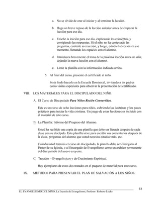 a. No se olvide de orar al iniciar y al terminar la lección.

                         b. Haga un breve repaso de la lección anterior antes de empezar la
                            lección para ese día.

                         c. Enseñe la lección para ese día, explicando los conceptos, y
                            corrigiendo las respuestas. Si el niño no ha contestado las
                            preguntas, controle su reacción, y luego, estudie la lección en ese
                            momento, llenando los espacios con el alumno.

                         d. Introduzca brevemente el tema de la próxima lección antes de salir,
                            dejando la nueva lección con el alumno.

                         e. Llene la planilla con la información indicada arriba.

                   5. Al final del curso, presente el certificado al niño.

                       Seria lindo hacerlo en la Escuela Dominical, invitando a los padres
                       como visitas especiales para observar la presentación del certificado.

   VIII.   LOS MATERIALES PARA EL DISCIPULADO DEL NIÑO.

           A. El Curso de Discipulado Para Niños Recién Convertidos.

              Este es un curso de ocho lecciones para niños, cubriendo las doctrinas y los pasos
              prácticos para iniciar la vida cristiana. Un juego de estas lecciones es incluido con
              el material de este curso.

           B. La Planilla: Informe del Progreso del Alumno.

              Usted ha recibido una copia de una planilla que debe ser llenada después de cada
              clase con su discípulo. Esta planilla sirve para escribir sus comentarios después de
              la clase, preguntas del alumno que usted necesita estudiar más, etc.

              Cuando usted termina el curso de discipulado, la planilla debe ser entregada al
              Pastor de su Iglesia, o al Encargado de Evangelismo como un archivo permanente
              del discipulado del nuevo creyente.

           C. Tratados – Evangelísticos y de Crecimiento Espiritual.

              Hay ejemplares de estos dos tratados en el paquete de material para este curso.

   IX.     MÉTODOS PARA PRESENTAR EL PLAN DE SALVACIÓN A LOS NIÑOS.



_______________________________________________________________________________________         18
EL EVANGELISMO DEL NIÑO, La Escuela de Evangelismo, Profesor: Roberto Locke
 