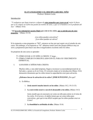 EL EVANGELISMO Y EL DISCIPULADO DEL NIÑO
                             Profesor: Roberto Locke

Introducción:

“Y cualquiera que haga tropezar a alguno de estos pequeños que creen en mí, mejor le fuera
que se le colgase al cuello una piedra de molino de asno, y que se le hundiese en lo profundo del
mar.” (Mateo 18:6)

“Así no es la voluntad de vuestro Padre que está en los cielos, que se pierda uno de estos
pequeños.” (Mateo 18:14)

                                 ¿Los niños pueden convertirse?
                                  ¿Los niños pueden ser salvos?

Si la respuesta a estas preguntas es “NO”, entonces no hay por qué seguir con el estudio de este
curso. Sin embargo, si la respuesta es “Sí”, debemos tomar estos dos pasajes bíblicos muy en
serio y prepararnos para hacer una obra evangelizadora excelente entre los niños.

En propósito de este curso es aprender:

          CÓMO GUIAR A UN NIÑO A CRISTO. Y luego…
          CÓMO CUMPLIR UN DISCIPULADO CON ÉL PARA SU CRECIMIENTO
          ESPIRITUAL.

   I.      GANANDO A NIÑOS PARA CRISTO.

           Muchos niños, a una edad temprana, llegan a reconocer su necesidad personal de un
           Salvador, y ponen su fe en Cristo. El versículo citado en la introducción (Mateo 18:6)
           demuestra claramente que los niños tienen la capacidad de creer para salvación.

           ¿Debemos buscar la salvación de los niños? ¡POR SUPUESTO! ¿Por qué?

           A. Es Bíblico.

                  1. Jesús mostró mucho interés en los niños. (Mateo 18:2; 19:13-15)

                  2. La conversión ocurre a un nivel alcanzable a los niños. (Mateo 18:3)

                      Jesús enseñó que era necesario ser como un niño para entrar en el reino de
                      los cielos. Si el joven y el adulto tienen que ser como niños para
                      convertirse, ¿por qué es tan difícil aceptar que los niños puedan creer en
                      Cristo?

                  3. La humildad es atribuida al niño. (Mateo 18:4)

_______________________________________________________________________________________            1
EL EVANGELISMO DEL NIÑO, La Escuela de Evangelismo, Profesor: Roberto Locke
 