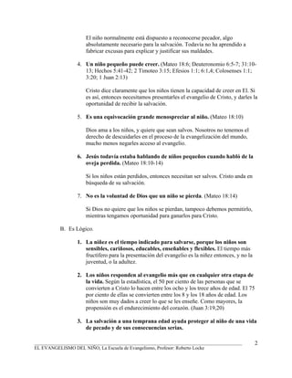El niño normalmente está dispuesto a reconocerse pecador, algo
                     absolutamente necesario para la salvación. Todavía no ha aprendido a
                     fabricar excusas para explicar y justificar sus maldades.

                 4. Un niño pequeño puede creer. (Mateo 18:6; Deuteronomio 6:5-7; 31:10-
                    13; Hechos 5:41-42; 2 Timoteo 3:15; Efesios 1:1; 6:1,4; Colosenses 1:1;
                    3:20; 1 Juan 2:13)

                     Cristo dice claramente que los niños tienen la capacidad de creer en El. Si
                     es así, entonces necesitamos presentarles el evangelio de Cristo, y darles la
                     oportunidad de recibir la salvación.

                 5. Es una equivocación grande menospreciar al niño. (Mateo 18:10)

                     Dios ama a los niños, y quiere que sean salvos. Nosotros no tenemos el
                     derecho de descuidarles en el proceso de la evangelización del mundo,
                     mucho menos negarles acceso al evangelio.

                 6. Jesús todavía estaba hablando de niños pequeños cuando habló de la
                    oveja perdida. (Mateo 18:10-14)

                     Si los niños están perdidos, entonces necesitan ser salvos. Cristo anda en
                     búsqueda de su salvación.

                 7. No es la voluntad de Dios que un niño se pierda. (Mateo 18:14)

                     Si Dios no quiere que los niños se pierdan, tampoco debemos permitirlo,
                     mientras tengamos oportunidad para ganarlos para Cristo.

          B. Es Lógico.

                 1. La niñez es el tiempo indicado para salvarse, porque los niños son
                    sensibles, cariñosos, educables, enseñables y flexibles. El tiempo más
                    fructífero para la presentación del evangelio es la niñez entonces, y no la
                    juventud, o la adultez.

                 2. Los niños responden al evangelio más que en cualquier otra etapa de
                    la vida. Según la estadística, el 50 por ciento de las personas que se
                    convierten a Cristo lo hacen entre los ocho y los trece años de edad. El 75
                    por ciento de ellas se convierten entre los 8 y los 18 años de edad. Los
                    niños son muy dados a creer lo que se les enseñe. Como mayores, la
                    propensión es el endurecimiento del corazón. (Juan 3:19,20)

                 3. La salvación a una temprana edad ayuda proteger al niño de una vida
                    de pecado y de sus consecuencias serias.

_______________________________________________________________________________________           2
EL EVANGELISMO DEL NIÑO, La Escuela de Evangelismo, Profesor: Roberto Locke
 