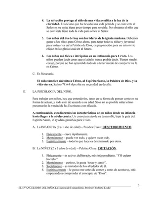 4. La salvación protege al niño de una vida perdida a la luz de la
                    eternidad. El anciano que ha llevado una vida perdida y se convierte al
                    Señor en su vejez tiene poco tiempo para servirle. No obstante el niño que
                    se convierte tiene toda la vida para servir al Señor.

                 5. Los niños del día de hoy son los líderes de la iglesia mañana. Debemos
                    ganar a los niños para Cristo ahora, para tener todo su niñez y juventud
                    para instruirles en la Palabra de Dios, en preparación para un ministerio
                    eficaz en la Iglesia local en el futuro.

                 6. Los niños son fieles e intrépidos en su testimonio para Cristo. Los
                    niños pueden decir cosas que el adulto nunca podría decir. Tienen mucho
                    coraje, porque no han aprendido todavía a tener miedo de compartir su fe
                    en Cristo.

          C. Es Necesario.

              El niño también necesita a Cristo, al Espíritu Santo, la Palabra de Dios, y la
              vida eterna. Salmo 78:6-8 describe su necesidad en detalle.

   II.    LA PSICOLOGÍA DEL NIÑO.

          Para trabajar con niños, hay que entenderlos, tanto en su forma de pensar como en su
          forma de actuar, y todo esto de acuerdo a su edad. Sólo así es posible saber cómo
          presentarles la verdad de las Escrituras con eficacia.

          A continuación, estudiaremos las características de los niños desde su infancia
          hasta llegar a la adolescencia. Un conocimiento de su desarrollo, bajo la guía del
          Espíritu Santo, le ayudará ganarlos para Cristo.

          A. La INFANCIA (0 a 1 año de edad) – Palabra Clave: DESCUBRIMIENTO.

                 1. Físicamente – crece rápidamente.
                 2. Mentalmente – puede ver todo, y quiere tocar todo.
                 3. Espiritualmente – todo lo que hace es determinado por otros.

          B. La NIÑEZ (2 a 3 años de edad) – Palabra Clave: IMITACIÓN.

                 1. Físicamente – es activo, deliberado, más independiente. “YO quiero
                    hacerlo.”
                 2. Mentalmente – curioso, le gusta “tocar y sentir”.
                 3. Socialmente – es imitador de los alrededor de él.
                 4. Espiritualmente – le gusta orar antes de comer y antes de acostarse, está
                    empezando a comprender el concepto de “Dios”.


_______________________________________________________________________________________         3
EL EVANGELISMO DEL NIÑO, La Escuela de Evangelismo, Profesor: Roberto Locke
 