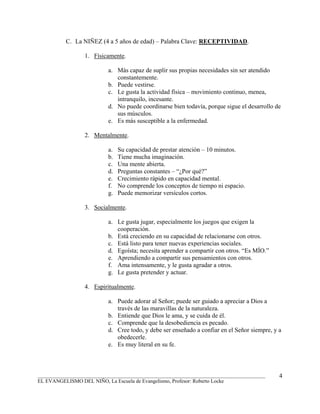 C. La NIÑEZ (4 a 5 años de edad) – Palabra Clave: RECEPTIVIDAD.

                 1. Físicamente.

                          a. Más capaz de suplir sus propias necesidades sin ser atendido
                             constantemente.
                          b. Puede vestirse.
                          c. Le gusta la actividad física – movimiento continuo, menea,
                             intranquilo, incesante.
                          d. No puede coordinarse bien todavía, porque sigue el desarrollo de
                             sus músculos.
                          e. Es más susceptible a la enfermedad.

                 2. Mentalmente.

                          a.   Su capacidad de prestar atención – 10 minutos.
                          b.   Tiene mucha imaginación.
                          c.   Una mente abierta.
                          d.   Preguntas constantes – “¿Por qué?”
                          e.   Crecimiento rápido en capacidad mental.
                          f.   No comprende los conceptos de tiempo ni espacio.
                          g.   Puede memorizar versículos cortos.

                 3. Socialmente.

                          a. Le gusta jugar, especialmente los juegos que exigen la
                             cooperación.
                          b. Está creciendo en su capacidad de relacionarse con otros.
                          c. Está listo para tener nuevas experiencias sociales.
                          d. Egoísta; necesita aprender a compartir con otros. “Es MÍO.”
                          e. Aprendiendo a compartir sus pensamientos con otros.
                          f. Ama intensamente, y le gusta agradar a otros.
                          g. Le gusta pretender y actuar.

                 4. Espiritualmente.

                          a. Puede adorar al Señor; puede ser guiado a apreciar a Dios a
                             través de las maravillas de la naturaleza.
                          b. Entiende que Dios le ama, y se cuida de él.
                          c. Comprende que la desobediencia es pecado.
                          d. Cree todo, y debe ser enseñado a confiar en el Señor siempre, y a
                             obedecerle.
                          e. Es muy literal en su fe.



_______________________________________________________________________________________      4
EL EVANGELISMO DEL NIÑO, La Escuela de Evangelismo, Profesor: Roberto Locke
 