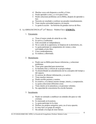 d. Muchas veces está dispuesto a recibir a Cristo.
                          e. Puede aprender a orar, y a vivir para Cristo.
                          f. Puede solucionar problemas con la Biblia, después de aprender a
                             leer.
                          g. Necesita ser enseñado a confesar sus pecados inmediatamente.
                          h. Tiene mucha curiosidad respecto a la muerte.
                          i. Le gusta la acción – las historias de grandes siervos de Dios.

          E. La ADOLESCENCIA (4to a 6to Básico) – Palabra Clave: ENERGÍA.

                 1. Físicamente.

                          a. Tiene el mejor estado de salud de su vida.
                          b. Es activo y exuberante.
                          c. Está creciendo en independencia.
                          d. No se cuida de su apariencia, la limpieza de su dormitorio, etc.
                          e. Le gusta participar en campamentos de verano y otras
                             actividades al aire libre.
                          f. Crece moderadamente,
                          g. Es ruidoso y alborotado.

                 2. Mentalmente.

                          a. Puede usar su Biblia para buscar referencias, y solucionar
                             problemas.
                          b. Tiene gran capacidad para memorizar.
                          c. Es bastante listo y criticón de su propio trabajo.
                          d. Va desarrollando un entendimiento de los conceptos del tiempo y
                             del espacio.
                          e. Es ansioso de obtener información, y es activo.
                          f. Tiene muchos intereses.
                          g. Puede escribir poemas y cuentos.
                          h. Es creativo, si le damos nuestro tiempo, interés, y comprensión.
                          i. Le gusta coleccionar diferentes cosas.
                          j. Tiene interés en la naturaleza y en personas valientes.
                          k. Su capacidad de concentrarse ha crecido bastante.

                 3. Socialmente.

                          a. Puede ser animado a establecer un estándar alto para su vida
                             cristiana.
                          b. Es interesado en la justicia.
                          c. Le gusta participar en la clase.
                          d. Prefiere sus propios amiguitos; pero, no el sexo opuesto.
                          e. Es muy leal a su grupo de amigos.
                          f. Ha entrado a la etapa de tener héroes.
_______________________________________________________________________________________         6
EL EVANGELISMO DEL NIÑO, La Escuela de Evangelismo, Profesor: Roberto Locke
 