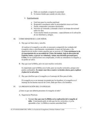 g. Debe ser enseñado a respetar la autoridad.
                           h. Es menos tímido que cuando era más chico.

                 4. Espiritualmente.

                           a. Está listo para la cosecha espiritual.
                           b. Responde a enseñanza sobre la necesidad de crecer en Cristo.
                           c. Puede comprender conceptos doctrinales.
                           d. Necesita ser instruido y animado a hacer su tiempo devocional
                              todos los días.
                           e. Tiene mucho interés en personas – especialmente en la salvación
                              de sus familiares y amigos.

   III.   COMO MINISTRAR A LOS NIÑOS.

          A. Hay que ser bien claro y sencillo.

              Al explicar el evangelio a un niño, es necesario compartirle las verdades del
              evangelio clara y sencillamente, mostrándole el amor del Salvador, y Su
              disposición de recibir a todos aquellos que se acercan a El. Esta enseñanza le da
              el conocimiento de su necesidad de Cristo, llevándole, bajo la dirección del
              Espíritu Santo, a ejercer su voluntad y tomar una decisión personal para
              Cristo. Si sus explicaciones son complicadas, el niño no entenderá el evangelio, y
              no podrá ser salvo.

          B. Hay que usar la Biblia, pero sin usar muchos versículos.

              Es importante usar la Biblia con el niño, pero no mucho versículos, porque esto
              podría confundirlo. Es mejor usar dos a cuatro versículos claros, para explicar
              el plan de la salvación.

          C. Hay que clarificar que el evangelio es el mensaje de Dios para el niño.

              El evangelio no es un mensaje inventado por los hombres; el evangelio es el
              mensaje de las buenas nuevas de Cristo, dado por Dios a los hombres.

   IV.    LA PRESENTACIÓN DEL EVANGELIO.

          ¿Cómo es que uno debería presentar el evangelio al niño?

          A. Sugerencias Prácticas.

                   1. Siempre hay que usar la Biblia en la explicación del evangelio al
                      niño. Usted puede pedir al niño que lea los versículos, si ya ha
                      aprendido a leer. La Biblia es nuestra autoridad final.

_______________________________________________________________________________________        7
EL EVANGELISMO DEL NIÑO, La Escuela de Evangelismo, Profesor: Roberto Locke
 