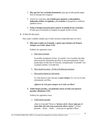 2. Hay que leer los versículos lentamente, para que el niño pueda captar
                      bien el mensaje del evangelio.

                   3. Al leer los versículos, use el dedo para apuntar a cada palabra,
                      indicando el libro, el capítulo, y el versículo. El propósito es enfatizar
                      palabras claves.

                   4. Tome el tiempo necesario para aclarar el sentido de los versículos.
                      El niño que no entiende el evangelio no puede recibir a Cristo.

          B. El Plan De Salvación.

              Hay cuatro verdades simples que el niño necesita comprender para ser salvo:

                   1. Dios ama a todos en el mundo, y quiere que estemos con El para
                      siempre en el cielo. (Juan 3:16)

                       Enfatice las siguientes cosas:

                         a. Dios amó al mundo.

                            Es posible reemplazar la frase “el mundo” con el nombre del niño,
                            para mostrarle claramente que Dios le ama personalmente. Usted
                            puede dejar al niño leer el versículo, reemplazando “el mundo” con
                            su propio nombre, si él sabe leer.

                         b. Dios mostró su amor – El dio a Su Hijo por nosotros.

                         c. Dios quiere darnos la vida eterna.

                            La vida eterna es una vida que es para siempre. Es vivir en el cielo
                            eternamente con Dios.

                            ¿Quieres tú vivir para siempre en el cielo con Dios?

                   2. Todos hemos pecado, y no podemos entrar al cielo con nuestros
                      pecados. (Romanos 3:23)

                       Enfatice las siguientes cosas:

                         a. Todos hemos pecado.

                            ¿Qué es el pecado? Pecar es “pensar, decir o hacer algo que el
                            santo Dios del cielo nunca pensaría, diría o haría.” ¿Tú has
                            pensado… dicho… hecho… cosas que no agradan a Dios?

_______________________________________________________________________________________            8
EL EVANGELISMO DEL NIÑO, La Escuela de Evangelismo, Profesor: Roberto Locke
 