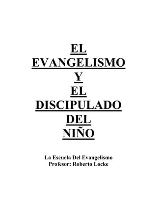 EL 
EVANGELISMO 
Y 
EL 
DISCIPULADO 
DEL 
NIÑO 
La Escuela Del Evangelismo 
Profesor: Roberto Locke 
 