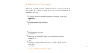 15
4. Materiais de Construção
Resistência à ação do tempo
( durabilidade)
Facilidade de aplicação do material na
obra;
Preservação das condições de higiene como o isolamento do calor, do
some de
infiltrações de
água.
Os materiais de construção devem satisfazer as condições de acordo com a
função que
desempenha
m:
Estética que resulta dos aspectos dos materiais, de cujo emprego podetirar
proveito para a
beleza da
construção.
Materiais de construção são todos os materiais utilizados nas obras (construção de
casas, prédios, etc.), podendo ser obtido da natureza ou através da intervenção do
homem para produzi-los.





Tipos de Materiais de Construção
 