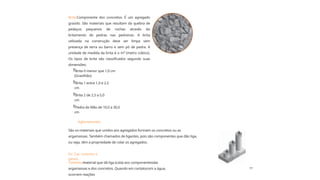 17
Ex: Cal, cimento e
gesso.
Brita 2 de 2,5 a 5,0
cm
Brita 1 entre 1,0 e 2,5
cm
Pedra de Mão de 10,0 a 30,0
cm
Brita 0 menor que 1,0 cm
(Gravilhão)
Brita:Componente dos concretos. É um agregado
graúdo. São materiais que resultam da quebra de
pedaços pequenos de rochas através do
britamento de pedras nas pedreiras. A brita
utilizada na construção deve ser limpa sem
presença de terra ou barro e sem pó de pedra. A
unidade de medida da brita é o m³ (metro cúbico).
Os tipos de brita são classificados segundo suas
dimensões:
Cimento:material que dá liga (cola) aos componentesdas
argamassas e dos concretos. Quando em contatocom a água,
ocorrem reações
São os materiais que unidos aos agregados formam os concretos ou as
argamassas. Também chamados de ligantes, pois são componentes que dão liga,
ou seja, têm a propriedade de colar os agregados.




Aglomerantes
 