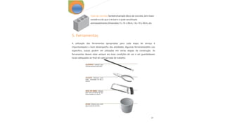 22
Tijolo de concreto:Tambémchamado bloco de concreto, tem maior
resistência do que o de barro e pode serutilizado
semrevestimento.Dimensões: 9 x 19 x 39cm, 14 x 19 x 39cm, etc.
A utilização das ferramentas apropriadas para cada etapa de serviço é
importantepara o bom desempenho das atividades. Algumas ferramentastêm uso
especifico, outras podem ser utilizadas em varias etapas da construção. As
ferramentas devem estar sempre em boas condições de uso e ser guardadasem
locais adequados ao final de cada jornada de trabalho.
5. Ferramentas
 