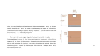 Curso de
Pedreiro
53
mais 20cm de cada lado transpassando a alvenaria da parede.A altura da verga é
obtida utilizando-se a altura da janela, acrescentando sea folga do contramarco
conforme indicado na figura anterior. A verga énivelada a partir da referênciade nível
da alvenariaque é 1.0 metros dopiso pronto.
Da mesma forma, as vergas de portas, basculantes, etc. são marcadas
eniveladas.
Quando a alvenaria passa do nível das vergas de portas, janelas, etc. Estãopróximas
da altura do pé direito. O pé direito é a altura compreendida entreo piso pronto e o
teto ou nível das peças da cobertura. Para marcá-lonas fiadas do levante, obtém-se a
altura na planta e a partir da referênciade nível utiliza-se a medida desta altura
descontando 1m do piso.
 
