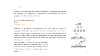 11
Traços
Ex.: traço 1:2:4 de cimento, areia e
brita.
Faz-se um buraco no centro da misturae adiciona-se
água pouco a pouco até obteruma mistura fácil de
manusear e deser moldada. Nos concretos abre-se
umavala na beira da mistura e adiciona-seágua pouco a
pouco.
Chama-se de traço a relação (em volume ou peso) entre as quantidades de materiais
dos concretos e das argamassas. É representado por um número que indica a
proporção de cada material que o constitui.
Medem-se as quantidades dos materiaisem uma lata, balde ou padiola na
proporçãoindicada pelo traço. Derrama-se sobreo local do preparo e mistura-se
atéobter uma cor igual em todas as partes.Nos concretos mistura-se primeiro o
cimentoe a areia, depois se adiciona aquantidade de brita indicada pelo traço
edistribui-se sobre a mistura de cimento eareia. Nas argamassas misturam-se o
cimento,a areia e o arenoso.
Preparo dos Traços
 