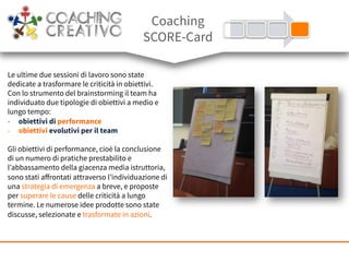 Le ultime due sessioni di lavoro sono state
dedicate a trasformare le criticità in obiettivi.
Con lo strumento del brainstorming il team ha
individuato due tipologie di obiettivi a medio e
lungo tempo:
-  obiettivi di performance
-  obiettivi evolutivi per il team
Gli obiettivi di performance, cioè la conclusione
di un numero di pratiche prestabilito e
l’abbassamento della giacenza media istruttoria,
sono stati aﬀrontati attraverso l’individuazione di
una strategia di emergenza a breve, e proposte
per superare le cause delle criticità a lungo
termine. Le numerose idee prodotte sono state
discusse, selezionate e trasformate in azioni.
Coaching
SCORE-Card
 