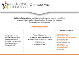 Chi siamo!
Kairòs Solutions è una società di consulenza, formazione e coaching,
protagonista in Italia nell’applicazione del Coaching Creativo
la metodologia originale per
liberare soluzioni
“Kairòs è il momento
presente, il tempo delle
opportunità propizio
all’azione. E’ una piccola
finestra sul divenire
delle possibilità”
Pubblicazioni!
!
“Il Coaching Creativo”
Ed. Franco Angeli 2007
“I Percorsi del Coaching Creativo”
Ed. Franco Angeli 2009
“Creare Soluzioni”
Ed. Giunti - De Vecchi 2011
“Out of Oﬀice”
Ed. Franco Angeli 2013
“Coach di se stessi”
Ed. Giunti 2016
-  Team Building - !
-  Change management - !
-  Business Communication - !
-  Coaching - !
-  Formazione - !
!
!
 