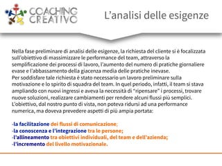 L’analisi delle esigenze
Nella fase preliminare di analisi delle esigenze, la richiesta del cliente si è focalizzata
sull’obiettivo di massimizzare le performance del team, attraverso la
semplificazione dei processi di lavoro, l’aumento del numero di pratiche giornaliere
evase e l’abbassamento della giacenza media delle pratiche inevase.
Per soddisfare tale richiesta è stato necessario un lavoro preliminare sulla
motivazione e lo spirito di squadra del team. In quel periodo, infatti, il team si stava
ampliando con nuovi ingressi e aveva la necessità di “ripensare” i processi, trovare
nuove soluzioni, realizzare cambiamenti per rendere alcuni flussi più semplici.
L’obiettivo, dal nostro punto di vista, non poteva ridursi ad una performance
numerica, ma doveva prevedere aspetti di più ampia portata:
- la facilitazione dei flussi di comunicazione;
- la conoscenza e l’integrazione tra le persone;
- l’allineamento tra obiettivi individuali, del team e dell’azienda;
- l’incremento del livello motivazionale.
 