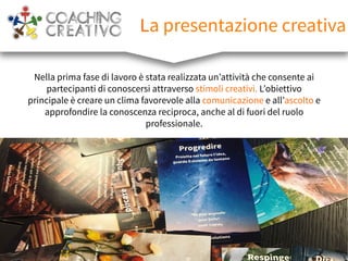 La presentazione creativa
Nella prima fase di lavoro è stata realizzata un’attività che consente ai
partecipanti di conoscersi attraverso stimoli creativi. L’obiettivo
principale è creare un clima favorevole alla comunicazione e all’ascolto e
approfondire la conoscenza reciproca, anche al di fuori del ruolo
professionale.
 