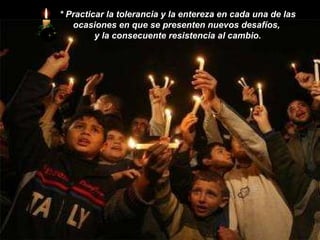 *   Practicar la tolerancia y la entereza en cada una de las ocasiones en que se presenten nuevos desafíos,  y la consecuente resistencia al cambio. 