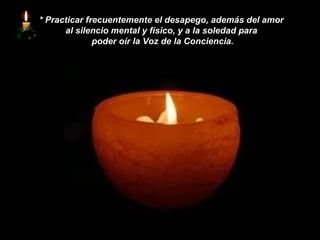 *   Practicar frecuentemente el desapego, además del amor  al silencio mental y físico, y a la soledad para  poder oír la Voz de la Conciencia. 