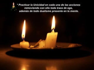 *   Practicar la Unicidad en cada una de las acciones  removiendo con ello toda traza de ego,  además de todo dualismo presente en la mente. 