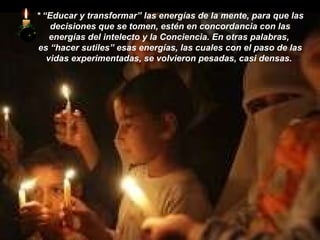 *   “Educar y transformar” las energías de la mente, para que las decisiones que se tomen, estén en concordancia con las energías del intelecto y la Conciencia. En otras palabras,  es “hacer sutiles” esas energías, las cuales con el paso de las vidas experimentadas, se volvieron pesadas, casi densas.  