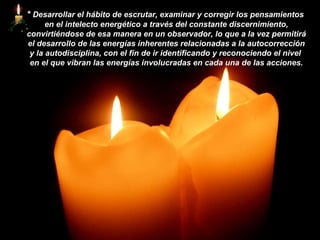 *   Desarrollar el hábito de escrutar, examinar y corregir los pensamientos  en el intelecto energético a través del constante discernimiento, convirtiéndose de esa manera en un observador, lo que a la vez permitirá el desarrollo de las energías inherentes relacionadas a la autocorrección y la autodisciplina, con el fin de ir identificando y reconociendo el nivel  en el que vibran las energías involucradas en cada una de las acciones. 