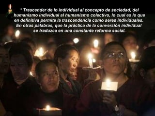 *   Trascender de lo individual al concepto de sociedad, del humanismo individual al humanismo colectivo, lo cual es lo que en definitiva permite la trascendencia como seres individuales.  En otras palabras, que la práctica de la conversión individual  se traduzca en una constante reforma social. 