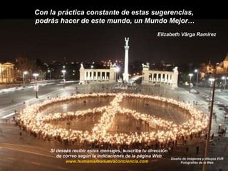 Con la práctica constante de estas sugerencias,  podrás hacer de este mundo, un Mundo Mejor… Elizabeth Vârga Ramírez Si deseas recibir estos mensajes, suscribe tu dirección  de correo según la indicaciones de la página Web  www.humanismonuevaconciencia.com   Diseño de imágenes y dibujos EVR Fotografías de la Web 