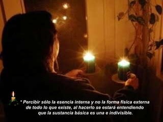 *   Percibir sólo la esencia interna y no la forma física externa  de todo lo que existe, al hacerlo se estará entendiendo  que la sustancia básica es una e indivisible. 