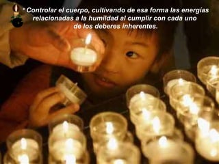 *   Controlar el cuerpo, cultivando de esa forma las energías relacionadas a la humildad al cumplir con cada uno  de los deberes inherentes. 